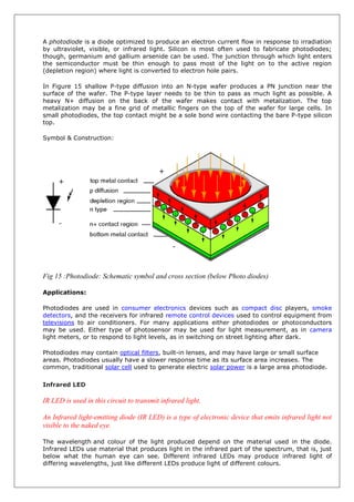 A photodiode is a diode optimized to produce an electron current flow in response to irradiation
by ultraviolet, visible, or infrared light. Silicon is most often used to fabricate photodiodes;
though, germanium and gallium arsenide can be used. The junction through which light enters
the semiconductor must be thin enough to pass most of the light on to the active region
(depletion region) where light is converted to electron hole pairs.
In Figure 15 shallow P-type diffusion into an N-type wafer produces a PN junction near the
surface of the wafer. The P-type layer needs to be thin to pass as much light as possible. A
heavy N+ diffusion on the back of the wafer makes contact with metalization. The top
metalization may be a fine grid of metallic fingers on the top of the wafer for large cells. In
small photodiodes, the top contact might be a sole bond wire contacting the bare P-type silicon
top.
Symbol & Construction:
Fig 15 :Photodiode: Schematic symbol and cross section (below Photo diodes)
Applications:
Photodiodes are used in consumer electronics devices such as compact disc players, smoke
detectors, and the receivers for infrared remote control devices used to control equipment from
televisions to air conditioners. For many applications either photodiodes or photoconductors
may be used. Either type of photosensor may be used for light measurement, as in camera
light meters, or to respond to light levels, as in switching on street lighting after dark.
Photodiodes may contain optical filters, built-in lenses, and may have large or small surface
areas. Photodiodes usually have a slower response time as its surface area increases. The
common, traditional solar cell used to generate electric solar power is a large area photodiode.
Infrared LED
IR LED is used in this circuit to transmit infrared light.
An Infrared light-emitting diode (IR LED) is a type of electronic device that emits infrared light not
visible to the naked eye.
The wavelength and colour of the light produced depend on the material used in the diode.
Infrared LEDs use material that produces light in the infrared part of the spectrum, that is, just
below what the human eye can see. Different infrared LEDs may produce infrared light of
differing wavelengths, just like different LEDs produce light of different colours.
 