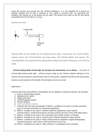 Since the human eye cannot see the infrared radiations, it is not possible for a person to
identify whether the IR LED is working or not, unlike a common LED. To overcome this
problem, the camera on a cell phone can be used. The camera can show us the IR rays being
emanated from the IR LED in a circuit.
Symbol of IR LED:
Infrared LEDs can be divided into the following three types: small power one (1mW-10mW),
medium power LED (10mW-50mW) and large power LED (50mW-100mW and above). The
modulated light can be generated by adding pulse voltage with specific frequency on the driving
diode.
Infrared emitting diode infrared light, the principle and characteristics are as follows : the matrix of
infrared light-emitting diode light . Infrared emission diode by the infrared radiation efficiency of the
material ( commonly gallium arsenide GaAs) made of a PN junction , applied to the PN junction forward bias
injection current excitation infrared light. Infrared diode current is too small.
Applications:
Infrared LED chips with different wavelengths can be applied in extensive devices, for example:
1. Free air transmission system
2. Optoelectronic switch
3. Floppy disk drive
4. Infrared applied system
5. Smoke detector
6. video surveillance camera
7. Infrared LED chip with wavelength of 940nm: suitable to be used in remote controller,
such as remote controllers for household appliances.
8. 808nm: suitable to be used in medical treatment appliances, space optical
communication, infrared illumination and the pumping sources of the solid-state lasers.
9. 830nm: suitable to be used in the automated card reader system in freeway.
10. 840nm: suitable to be used in colored zoom infrared waterproof video camera.
11. 850nm: suitable to be used in video cameras that are applied in digital photography,
monitoring system, door phone, theft proof alarm and so on.
12. 870nm: suitable to be used in video cameras in marketplace and crossroad.
 