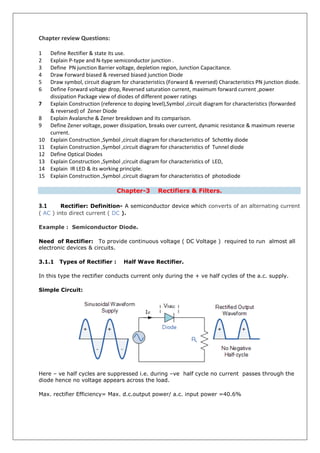 Chapter review Questions:
1 Define Rectifier & state its use.
2 Explain P-type and N-type semiconductor junction .
3 Define PN junction Barrier voltage, depletion region, Junction Capacitance.
4 Draw Forward biased & reversed biased junction Diode
5 Draw symbol, circuit diagram for characteristics (Forward & reversed) Characteristics PN junction diode.
6 Define Forward voltage drop, Reversed saturation current, maximum forward current ,power
dissipation Package view of diodes of different power ratings
7 Explain Construction (reference to doping level),Symbol ,circuit diagram for characteristics (forwarded
& reversed) of Zener Diode
8 Explain Avalanche & Zener breakdown and its comparison.
9 Define Zener voltage, power dissipation, breaks over current, dynamic resistance & maximum reverse
current.
10 Explain Construction ,Symbol ,circuit diagram for characteristics of Schottky diode
11 Explain Construction ,Symbol ,circuit diagram for characteristics of Tunnel diode
12 Define Optical Diodes
13 Explain Construction ,Symbol ,circuit diagram for characteristics of LED,
14 Explain IR LED & its working principle.
15 Explain Construction ,Symbol ,circuit diagram for characteristics of photodiode
Chapter-3 Rectifiers & Filters.
3.1 Rectifier: Definition- A semiconductor device which converts of an alternating current
( AC ) into direct current ( DC ).
Example : Semiconductor Diode.
Need of Rectifier: To provide continuous voltage ( DC Voltage ) required to run almost all
electronic devices & circuits.
3.1.1 Types of Rectifier : Half Wave Rectifier.
In this type the rectifier conducts current only during the + ve half cycles of the a.c. supply.
Simple Circuit:
Here – ve half cycles are suppressed i.e. during –ve half cycle no current passes through the
diode hence no voltage appears across the load.
Max. rectifier Efficiency= Max. d.c.output power/ a.c. input power =40.6%
 