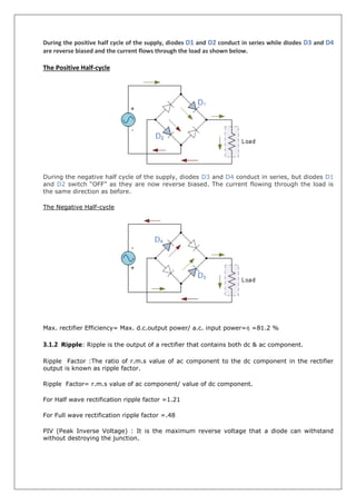 During the positive half cycle of the supply, diodes D1 and D2 conduct in series while diodes D3 and D4
are reverse biased and the current flows through the load as shown below.
The Positive Half-cycle
During the negative half cycle of the supply, diodes D3 and D4 conduct in series, but diodes D1
and D2 switch “OFF” as they are now reverse biased. The current flowing through the load is
the same direction as before.
The Negative Half-cycle
Max. rectifier Efficiency= Max. d.c.output power/ a.c. input power=ἠ =81.2 %
3.1.2 Ripple: Ripple is the output of a rectifier that contains both dc & ac component.
Ripple Factor :The ratio of r.m.s value of ac component to the dc component in the rectifier
output is known as ripple factor.
Ripple Factor= r.m.s value of ac component/ value of dc component.
For Half wave rectification ripple factor =1.21
For Full wave rectification ripple factor =.48
PIV (Peak Inverse Voltage) : It is the maximum reverse voltage that a diode can withstand
without destroying the junction.
 