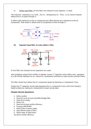 ii) Choke input filter :In this filter one inductor & one capacitor is used.
The inductive reactance is XL=2πfL , for d.c , f(frequency)=0 Then, XL=0, Hence inductor
allows the d.c to pass through it.
It offers high reactance to the ac component but offers almost zero reactance to the dc
component. That means it allows only dc component to flow through it.
iii) Capacitor input filter: It is also called π -Filter.
In this filter one inductor & two capacitors are used.
Here pulsating output from rectifier is applied across 1st
capacitor which offers zero reactance
to a.c& infinite reactance to d.c. Hence d.c component continues to reach across L(Choke Filter)
.
The filter choke then allows the d.c component easily by blocking a.c component if any.
Finally the 2nd
capacitor across load bypasses the a.c component if any which the choke(L)
failed to block by making d.c component to reach across load.
Chapter Review Questions:
1. Define rectifier.
2. Draw the circuit of centre tap FWR & Bridge FWR.
3. State PIV of a diode.
4. Define TUF.
5. State the full wave rectifier efficiency.
6. Compare HWR &FWR.
7. Need of filter in power supply.
8. State different types of filters .
9. Define ripple & ripple factor.
10. Define rectifier efficiency.
 