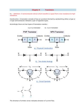 Chapter-4 Transistors
4.1 Definition: A semiconductor device which transfers a signal from a low resistance to high
resistance.
Construction: A transistor consists of two pn junctions formed by sandwiching either p-type or
n-type semiconductor between a pair of opposite types.
Accordingly there are two types of transistors namely ;
i) p-n-p transistor ii) n-p-n transistor
The direction of emitter arrow indicates direction of current flow.
 