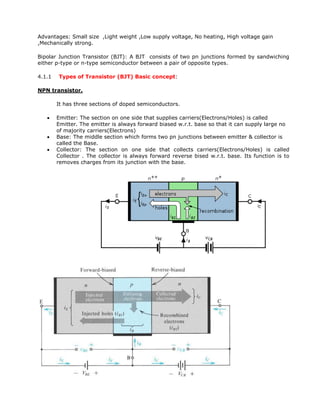 Advantages: Small size ,Light weight ,Low supply voltage, No heating, High voltage gain
,Mechanically strong.
Bipolar Junction Transistor (BJT): A BJT consists of two pn junctions formed by sandwiching
either p-type or n-type semiconductor between a pair of opposite types.
4.1.1 Types of Transistor (BJT) Basic concept:
NPN transistor.
It has three sections of doped semiconductors.
 Emitter: The section on one side that supplies carriers(Electrons/Holes) is called
Emitter. The emitter is always forward biased w.r.t. base so that it can supply large no
of majority carriers(Electrons)
 Base: The middle section which forms two pn junctions between emitter & collector is
called the Base.
 Collector: The section on one side that collects carriers(Electrons/Holes) is called
Collector . The collector is always forward reverse bised w.r.t. base. Its function is to
removes charges from its junction with the base.
 