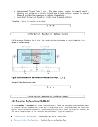  Conventional Current Flow in npn: The base emitter junction is forward biased .
allowing low resistance in emitter (input) side & base-collector junction is reverse
biased & provides high resistance in collector(Output) side .
 Accordingly the current flows from emitter towards base & collector
Therefore , Using Kirchhoff’s Current Law:
IE = IB + IC
Emitter Current = Base Current + Collector Current
PNP transistor: Similarly the in pnp , the current conduction is due to majority carriers i.e.
Holes as shown below.
Fig 16 :Relation between different currents in transistor ( IE , IB, IC )
Using Kirchhoff’s Current Law:
IE= IB + IC
Emitter Current = Base Current + Collector Current
4.1.2 Transistor Configurations:CB ,CE& CC
As the Bipolar Transistor is a three terminal device, there are basically three possible ways
to connect it within an electronic circuit with one terminal being common to both the input and
output. Each method of connection responding differently to its input signal within a circuit as
the static characteristics of the transistor vary with each circuit arrangement.
 Common Base Configuration - has Voltage Gain but no Current Gain.
 Common Emitter Configuration - has both Current and Voltage Gain.
 