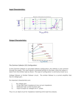 Input Characteristics:
Output Characteristics:
The Common Collector (CC) Configuration:
In the Common Collector or grounded collector configuration, the collector is now common
through the supply. The input signal is connected directly to the base, while the output is
taken from the emitter load as shown. This type of configuration is commonly known as a
Voltage Follower or Emitter Follower circuit: The emitter follower is a current amplifier that
has no voltage gain.
Its important characteristics are:
i. No voltage gain.
ii. It has high input impedance & low out put impedance.
iii. Relatively high current & power gain.
iv. Input & output ac voltages are in phase.
Thus it is an ideal circuit for impedance matching & DC load line analysis.
 