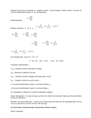 Defined as the ratio of change in emitter current to the change in base current is known as
current amplification factor in CC configuration.
Mathematically ,
Relation between α , β & γ :
, ,
,
For Example:We know IE = IB + IC
If IB =5% &IC = 95% , Then IE =100%
Transistor Specification :
V
CEsat: Collector emitter saturation voltage
ICMax: Maximum Collector Current.
VCEO : Collector emitter voltage with base open circuit
ICEO : Collector emitter cut-off current .
α= Current Amplification Factor in common Emitter .
β=Current Amplification Factor in common Base .
VCE breakdown: Collector to emitter breakdown voltage .
Power Dissipation: It is due to large currents for which the transistor heats up (thermal effect)
during its operation.
Remedy: By using Heat Sink ( made up of metal case) the heat can be dissipated &the device
can be expected to operate without self-damage.
4.1.5 Construction , Working Principle , Characteristics of Photo Transistor:
Photo Transistor :
 