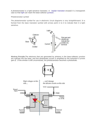 A phototransistor is a light-sensitive transistor. A bipolar transistor encased in a transparent
case so that light can reach the base-collector junction.
Phototransistor symbol
The phototransistor symbol for use in electronic circuit diagrams is very straightforward. It is
formed from the basic transistor symbol with arrows point in to it to indicate that it is light
sensitive.
Working Principle:The electrons that are generated by photons in the base-collector junction
are injected into the base, and this photodiode current is amplified by the transistor's current
gain β . If the emitter is left unconnected, the phototransistor becomes a photodiode.
 