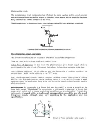 Phototransistor circuit:
The phototransistor circuit configuration has effectively the same topology as the normal common
emitter transistor circuit - the emitter is taken to ground via a load resistor, and the output for the circuit
being taken from the emitter connection of the device.
The circuit generates an output that moves from the low state to a high state when light is detected.
Common collector / emitter follower phototransistor circuit
Phototransistor circuit operation:
The phototransistor circuits can be used on one of two basic modes of operation.
They are called active or linear mode and a switch mode.
Active Mode of Operation: In this mode the phototransistor gives linear output which is
proportional to the light intensity(Stimulus) that falls on its base.Here transistor is ON state.
Switch modeof Operation : In this mode no light falls on the base of transistor therefore no
current flows , and it can be said to be in the "OFF" state.
Use: This type of phototransistor mode is useful for detecting objects, sending data or reading
encoders, etc. The phototransistor can be used in a variety of circuits and in a number of ways
dependent upon the application. Being a low cost device the phototransistor is widely used in
electronic circuits .
Opto-Coupler An optocoupler is a device that uses light (LED) to couple a signal from its
input to its output ( Photodiode).The opto-coupler or opt isolator is essentially a device that
uses a short optical path to couple an electrical signal from one area to another. Typically the
opto coupler is housed within a single small package, often around the size of a small
integrated circuit, although sizes vary according to the application and the
specification.
Circuit of Photo transistor opto coupler :
 