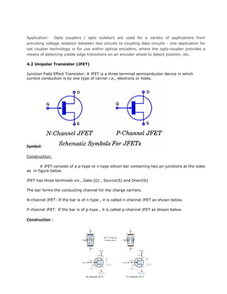 Application: Opto couplers / opto isolators are used for a variety of applications from
providing voltage isolation between two circuits to coupling data circuits - one application for
opt coupler technology is for use within optical encoders, where the opto-coupler provides a
means of detecting visible edge transitions on an encoder wheel to detect position, etc.
4.2 Unipolar Transistor (JFET)
Junction Field Effect Transistor: A JFET is a three terminal semiconductor device in which
current conduction is by one type of carrier i.e., electrons or holes.
Symbol:
Construction:
A JFET consists of a p-type or n-type silicon bar containing two pn junctions at the sides
as in figure below.
JFET has three terminals viz., Gate (G) , Source(S) and Drain(D)
The bar forms the conducting channel for the charge carriers.
N-channel JFET: If the bar is of n-type , it is called n-channel JFET as shown below.
P-channel JFET: If the bar is of p-type , it is called p-channel JFET as shown below.
Construction :
 