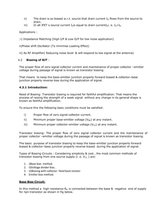 ii) The drain is so biased w.r.t. source that drain current ID flows from the source to
drain.
iii) In all JFET s source current ISis equal to drain currentIDi. e. IS=ID
Applications :
:i) Impedance Matching (High I/P & Low O/P for low noise application)
ii)Phase shift Oscillator (To minimise Loading Effect)
iii) As RF Amplifier( Reducing noise level & will respond to low signal at the antenna)
4.2 Biasing of BJT :
The proper flow of zero signal collector current and maintenance of proper collector –emitter
voltage during passage of signal is known as transistor biasing.
That means to keep the base-emitter junction properly forward biased & collector–base
junction properly reverse bias during the application of signal.
4.3.1 Introduction:
Need of Biasing: Transistor biasing is required for faithful amplification. That means the
process of raising the strength of a week signal without any change in its general shape is
known as faithful amplification.
To ensure this the following basic conditions must be satisfied:
i) Proper flow of zero signal collector current.
ii) Minimum proper base-emitter voltage (VBE) at any instant.
iii) Minimum proper collector-emitter voltage (VCE) at any instant.
Transistor biasing: The proper flow of zero signal collector current and the maintenance of
proper collector –emitter voltage during the passage of signal is known as transistor biasing.
The basic purpose of transistor biasing to keep the base-emitter junction properly forward
biased & collector–base junction properly reverse biased during the application of signal.
Types of Biasing Circuits : Considering simplicity & cost , the most common methods of
transistor biasing from one source supply (i. e. VCC ) are:
1. i)Base bias method.
2. ii)Voltage divider bias .
3. iii)Biasing with collector –feed back resistor
4. Emitter bias method.
Base Bias Circuit:
In this method a high resistance RB is connected between the base & negative end of supply
for npn transistor as shown in fig below.
 