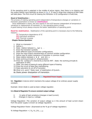 If the operating point is selected in the middle of active region, then there is no clipping and
the output follows input faithfully as shown in fig. C. If input is large then clipping at both sides
will take place. The first circuit for biasing the transistor is CE configuration is fixed bias.
Need of Stabilisation :
The process of making operating point independent of temperature changes or variations in
transistor parameters is known as stabilisation.
Once stabilisation is done, the zero signal IC and VCE become independent of temperature
variations or replacement of transistor i.e. the operating point is fixed.
A good biasing circuit always ensures the better stabilization of operating point.
Need for stabilisation. Stabilisation of the operating point is necessary due to the following
reasons :
(i) Temperature dependence of IC
(ii) Individual variations
(iii) Thermal runaway
Chapter Review Questions:
1. What is a transistor ?
2. Define α .
3. State relation between IE , IB& IC .
4. Draw the transistor symbols.
5. State different types of transistor configurations.
6. Draw the input output characteristics of common emitter configuration.
7. Define input & output resistance of transistor in common mode.
8. State relation between α & β and β & γ.
9. State working principle of phototransistor.
10. Draw the symbol of n-channel & p-channel JFET . State the working principle &
application of JFET.
11. State the need of biasing & name different types of biasing.
12. Draw the circuit of base bias methofbising.
13. State saturation & cut-off of transistor.
14. What is Q –point ? State need of stabilization of Q-piont .
15. State power dissipation of transistor.
Chapter-5 Regulated Power Supply.
5.1 Regulator: A device which maintains the output voltage of an ordinary power supply
constant.
Example: Zener diode is used as basic voltage regulator.
5.1.1Need of Regulator:To ensure constant output voltage
i) In spite of load variations.(changes in load Current)
ii) Changes in input a.c voltage .
Voltage Regulation :The variation of output voltage w.r.t the amount of load current drawn
from the power supply is known as voltage regulation.
Voltage Regulation Factor: (Expressed as the % ge of voltage regulation)
% Voltage Regulation = ( VNL-VFL )/VFL X 100
 