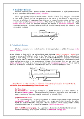 3. Secondary Emission
Electron emission from a metallic surface by the bombardment of high-speed electrons
or other particles is known as secondary emission.
When high-speed electrons suddenly strike a metallic surface, they may give some or all
of their kinetic energy to the free electrons in the metal. If the energy of the striking
electrons is sufficient, it may cause free electrons to escape from the metal surface. This
phenomenon is called secondary emission. The electrons that strike the metal are called
primary electrons while the emitted electrons are known as secondary electrons. The
intensity of secondary emission depends upon the emitter material, mass and energy of the
bombarding particles.
4. Photo Electric Emission
Electron emission from a metallic surface by the application of light is known as photo
electric emission.
When a beam of light strikes the surface of cathode normally made of potassium, Sodium the
energy of photons of light is transfer to the free electrons of cathode. In this method, the
energy of light falling upon the metal surface is transferred to the free electrons within the
metal to enable them to leave the surface. The greater the intensity of light beam falling on the
metal surface, the greater is the photoelectric emission. The emitted electrons are known as
photo electrons and the phenomenon is known as photoelectric emission. Photo-electric
emission is utilised in photo tubes which form the basis of television and sound films.
1.3 Classification of solid according to electrical conductivity (Conductor, Semiconductor &
Insulator) with respect to energy band diagram only.
Pre-Knowledge:
(i) Valence band. The range of energies (i.e. band) possessed by valence electrons is
known as valence band. The electrons in the outermost orbit of an atom are known as
valence electrons. This band may be completely or partially filled.
(ii) Conduction band.
The range of energies (i.e. band) possessed by conduction band electrons is known as
conduction band. Generally, insulators have empty conduction band. On the other
hand, it is partially filled for conductors. The free electrons which are responsible for the
conduction of current in a conductor are called conduction electrons.
(iii) Forbidden energy gap. The separation between conduction band and valence
band on the energy level diagram is known as forbidden energy gap.
 