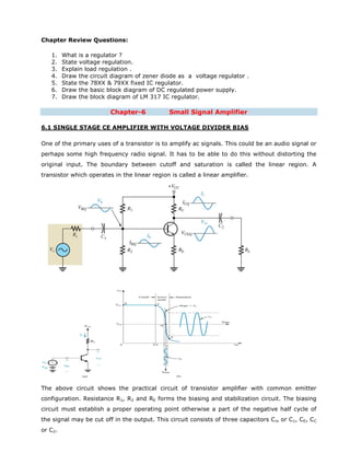 Chapter Review Questions:
1. What is a regulator ?
2. State voltage regulation.
3. Explain load regulation .
4. Draw the circuit diagram of zener diode as a voltage regulator .
5. State the 78XX & 79XX fixed IC regulator.
6. Draw the basic block diagram of DC regulated power supply.
7. Draw the block diagram of LM 317 IC regulator.
Chapter-6 Small Signal Amplifier
6.1 SINGLE STAGE CE AMPLIFIER WITH VOLTAGE DIVIDER BIAS
One of the primary uses of a transistor is to amplify ac signals. This could be an audio signal or
perhaps some high frequency radio signal. It has to be able to do this without distorting the
original input. The boundary between cutoff and saturation is called the linear region. A
transistor which operates in the linear region is called a linear amplifier.
The above circuit shows the practical circuit of transistor amplifier with common emitter
configuration. Resistance R1, R2 and RE forms the biasing and stabilization circuit. The biasing
circuit must establish a proper operating point otherwise a part of the negative half cycle of
the signal may be cut off in the output. This circuit consists of three capacitors Cin or C1, CE, CC
or C2.
 