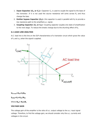 1. Input Capacitor (Cin or C1):- Capacitor Cin is used to couple the signal to the base of
the transistor. If it is not used the source resistance will come across R2 and thus
change the bias.
2. Emitter bypass Capacitor (CE):- this capacitor is used in parallel with RE to provide a
low reactance path to the amplified a.c. signal.
3. Coupling Capacitor (CC or C2):- Coupling capacitor couples one state of amplification
to the next stage. To reduce the drastic change due to the shunting effect of RC.
6.1 LOAD LINE ANALYSIS
A.C. load line is the line on the O/P characteristics of a transistor circuit which gives the value
of iC and vCE when the signal is applied.
VCE max=VCE+ICRAC
ICMAX=IC+VCE/RAC
Where RAC= RC||RL
VOLTAGE GAIN
The voltage gain of the amplifier is the ratio of a.c. output voltage to the a.c. input signal
voltage. Therefore, to find the voltage gain, we should consider only the a.c. currents and
voltages in the circuit.
 