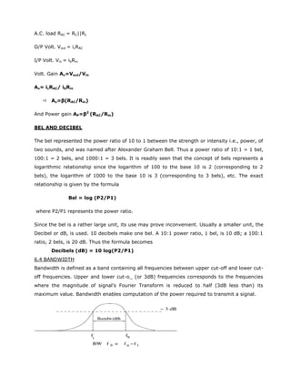 A.C. load RAC = RC||RL
O/P Volt. Vout = icRAC
I/P Volt. Vin = ibRin
Volt. Gain Av=Vout/Vin
Av= icRAC/ ibRin
 Av=β(RAC/Rin)
And Power gain AP=β2
(RAC/Rin)
BEL AND DECIBEL
The bel represented the power ratio of 10 to 1 between the strength or intensity i.e., power, of
two sounds, and was named after Alexander Graham Bell. Thus a power ratio of 10:1 = 1 bel,
100:1 = 2 bels, and 1000:1 = 3 bels. It is readily seen that the concept of bels represents a
logarithmic relationship since the logarithm of 100 to the base 10 is 2 (corresponding to 2
bels), the logarithm of 1000 to the base 10 is 3 (corresponding to 3 bels), etc. The exact
relationship is given by the formula
Bel = log (P2/P1)
where P2/P1 represents the power ratio.
Since the bel is a rather large unit, its use may prove inconvenient. Usually a smaller unit, the
Decibel or dB, is used. 10 decibels make one bel. A 10:1 power ratio, 1 bel, is 10 dB; a 100:1
ratio, 2 bels, is 20 dB. Thus the formula becomes
Decibels (dB) = 10 log(P2/P1)
6.4 BANDWIDTH
Bandwidth is defined as a band containing all frequencies between upper cut-off and lower cut-
off frequencies. Upper and lower cut-o_ (or 3dB) frequencies corresponds to the frequencies
where the magnitude of signal's Fourier Transform is reduced to half (3dB less than) its
maximum value. Bandwidth enables computation of the power required to transmit a signal.
 
