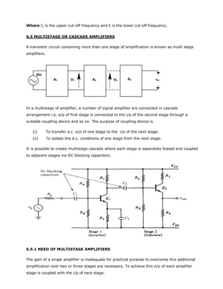 Where fu is the upper cut-off frequency and fl is the lower cut-off frequency.
6.5 MULTISTAGE OR CASCADE AMPLIFIERS
A transistor circuit containing more than one stage of amplification is known as multi stage
amplifiers.
In a multistage of amplifier, a number of signal amplifier are connected in cascade
arrangement i.e. o/p of first stage is connected to the i/p of the second stage through a
suitable coupling device and so on. The purpose of coupling device is
(i) To transfer a.c. o/p of one stage to the i/p of the next stage.
(ii) To isolate the d.c. conditions of one stage from the next stage.
It is possible to create multistage cascade where each stage is separately biased and coupled
to adjacent stages via DC blocking capacitors.
6.5.1 NEED OF MULTISTAGE AMPLIFIERS
The gain of a single amplifier is inadequate for practical purpose to overcome this additional
amplification over two or three stages are necessary. To achieve this o/p of each amplifier
stage is coupled with the i/p of next stage.
 