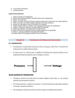 6. Tuned collector Oscillators
7. Hartley Oscillators
Chapter Review Questions
1. Define Concept of amplification
2. Define Small signal amplifier using BJT power gain voltage gain.
3. Define AC Load Line.
4. What is Function of Input & Output coupling capacitors & criteria for the value selection.
5. What is Function of emitter bypass capacitor & its value selection.
6. Explain AC equivalent circuit of transistor CE amplifier.
7. Explain Single stage CE amplifier with voltage divider biases its explanation.
8. Explain Frequency response of single stage CE Amplifier,
9. Define Bel, Decibel unit, Bandwith & its significance.
10. What are Effect of coupling & emitter bypass capacitor on bandwidth.
11. What is Cascade Amplifiers (Multistage Amplifier)
12. Explain Need of Multistage Amplifiers, Gain of amplifier.
Chapter-8 Transducers and Measuring Instruments
8.1 TRANSDUCERS
• A transducer is a device that converts one form of energy to other form. It converts the
measurand to a usable electrical signal.
• In other word it is a device that is capable of converting the physical quantity into a
proportional electrical quantity such as voltage or current.
BLOCK DIAGRAM OF TRANSDUCERS
• Transducer contains two parts that are closely related to each other i.e. the sensing
element and transduction element.
• The sensing element is called as the sensor. It is device producing measurable response
to change in physical conditions.
• The transduction element converts the sensor output to suitable electrical form.
Pressure Voltage
 