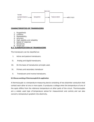 CHARACTERISTICS OF TRANSDUCERS
1. Ruggedness
2. Linearity
3. Repeatability
4. Accuracy
5. High stability and reliability
6. Speed of response
7. Sensitivity
8. Small size
8.2 CLASSIFICATION OF TRANSDUCERS
The transducers can be classified as:
I. Active and passive transducers.
II. Analog and digital transducers.
III. On the basis of transduction principle used.
IV. Primary and secondary transducer
V. Transducers and inverse transducers.
8.3 Discuss working of thermocouple & its application
A thermocouple is a temperature-measuring device consisting of two dissimilar conductors that
contact each other at one or more spots. It produces a voltage when the temperature of one of
the spots differs from the reference temperature at other parts of the circuit. Thermocouples
are a widely used type of temperature sensor for measurement and control, and can also
convert a temperature gradient into electricity.
 
