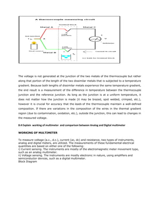 The voltage is not generated at the junction of the two metals of the thermocouple but rather
along that portion of the length of the two dissimilar metals that is subjected to a temperature
gradient. Because both lengths of dissimilar metals experience the same temperature gradient,
the end result is a measurement of the difference in temperature between the thermocouple
junction and the reference junction. As long as the junction is at a uniform temperature, it
does not matter how the junction is made (it may be brazed, spot welded, crimped, etc.),
however it is crucial for accuracy that the leads of the thermocouple maintain a well-defined
composition. If there are variations in the composition of the wires in the thermal gradient
region (due to contamination, oxidation, etc.), outside the junction, this can lead to changes in
the measured voltage.
8.4 Explain working of multimeter and comparison between Analog and Digital multimeter
WORKING OF MULTIMETER
To measure voltage (a.c., d.c.), current (ac, dc) and resistance, two types of instruments,
analog and digital meters, are utilized. The measurements of these fundamental electrical
quantities are based on either one of the following:
i) Current sensing. The instruments are mostly of the electromagnetic meter movement type,
such as an analog multimeter.
ii) Voltage sensing. The instruments are mostly electronic in nature, using amplifiers and
semiconductor devices, such as a digital multimeter.
Block Diagram
 
