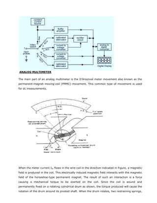 ANALOG MULTIMETER
The main part of an analog multimeter is the D’Arsonval meter movement also known as the
permanent-magnet moving-coil (PMMC) movement. This common type of movement is used
for dc measurements.
When the meter current Im flows in the wire coil in the direction indicated in Figure, a magnetic
field is produced in the coil. This electrically induced magnetic field interacts with the magnetic
field of the horseshoe-type permanent magnet. The result of such an interaction is a force
causing a mechanical torque to be exerted on the coil. Since the coil is wound and
permanently fixed on a rotating cylindrical drum as shown, the torque produced will cause the
rotation of the drum around its pivoted shaft. When the drum rotates, two restraining springs,
 