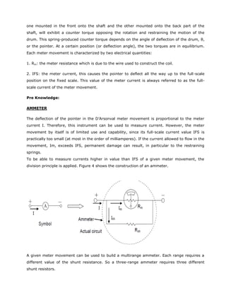 one mounted in the front onto the shaft and the other mounted onto the back part of the
shaft, will exhibit a counter torque opposing the rotation and restraining the motion of the
drum. This spring-produced counter torque depends on the angle of deflection of the drum, θ,
or the pointer. At a certain position (or deflection angle), the two torques are in equilibrium.
Each meter movement is characterized by two electrical quantities:
1. Rm: the meter resistance which is due to the wire used to construct the coil.
2. IFS: the meter current, this causes the pointer to deflect all the way up to the full-scale
position on the fixed scale. This value of the meter current is always referred to as the full-
scale current of the meter movement.
Pre Knowledge:
AMMETER
The deflection of the pointer in the D’Arsonval meter movement is proportional to the meter
current I. Therefore, this instrument can be used to measure current. However, the meter
movement by itself is of limited use and capability, since its full-scale current value IFS is
practically too small (at most in the order of milliamperes). If the current allowed to flow in the
movement, Im, exceeds IFS, permanent damage can result, in particular to the restraining
springs.
To be able to measure currents higher in value than IFS of a given meter movement, the
division principle is applied. Figure 4 shows the construction of an ammeter.
A given meter movement can be used to build a multirange ammeter. Each range requires a
different value of the shunt resistance. So a three-range ammeter requires three different
shunt resistors.
 