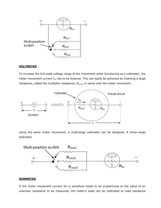 VOLTMETER
To increase the full-scale voltage range of the movement when functioning as a voltmeter, the
meter movement current Im has to be lowered. This can easily be achieved by inserting a large
resistance, called the multiplier resistance, Rmult, in series with the meter movement
Using the same meter movement, a multirange voltmeter can be designed. A three-range
Voltmeter
OHMMETER
If the meter movement current Im is somehow made to be proportional to the value of an
unknown resistance to be measured, the meter's scale can be calibrated to read resistance
 