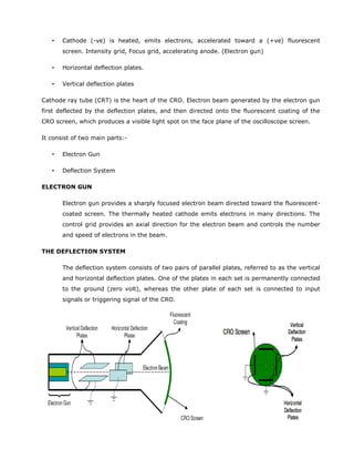 • Cathode (-ve) is heated, emits electrons, accelerated toward a (+ve) fluorescent
screen. Intensity grid, Focus grid, accelerating anode. (Electron gun)
• Horizontal deflection plates.
• Vertical deflection plates
Cathode ray tube (CRT) is the heart of the CRO. Electron beam generated by the electron gun
first deflected by the deflection plates, and then directed onto the fluorescent coating of the
CRO screen, which produces a visible light spot on the face plane of the oscilloscope screen.
It consist of two main parts:-
• Electron Gun
• Deflection System
ELECTRON GUN
Electron gun provides a sharply focused electron beam directed toward the fluorescent-
coated screen. The thermally heated cathode emits electrons in many directions. The
control grid provides an axial direction for the electron beam and controls the number
and speed of electrons in the beam.
THE DEFLECTION SYSTEM
The deflection system consists of two pairs of parallel plates, referred to as the vertical
and horizontal deflection plates. One of the plates in each set is permanently connected
to the ground (zero volt), whereas the other plate of each set is connected to input
signals or triggering signal of the CRO.
 