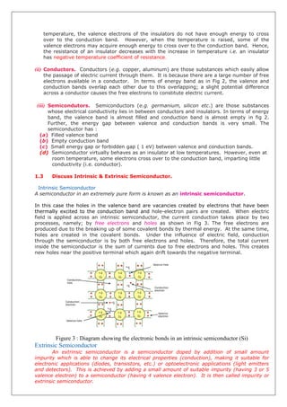 temperature, the valence electrons of the insulators do not have enough energy to cross
over to the conduction band. However, when the temperature is raised, some of the
valence electrons may acquire enough energy to cross over to the conduction band. Hence,
the resistance of an insulator decreases with the increase in temperature i.e. an insulator
has negative temperature coefficient of resistance.
(ii) Conductors. Conductors (e.g. copper, aluminum) are those substances which easily allow
the passage of electric current through them. It is because there are a large number of free
electrons available in a conductor. In terms of energy band as in Fig 2, the valence and
conduction bands overlap each other due to this overlapping; a slight potential difference
across a conductor causes the free electrons to constitute electric current.
(iii) Semicondutors. Semiconductors (e.g. germanium, silicon etc.) are those substances
whose electrical conductivity lies in between conductors and insulators. In terms of energy
band, the valence band is almost filled and conduction band is almost empty in fig 2.
Further, the energy gap between valence and conduction bands is very small. The
semiconductor has :
(a) Filled valence band
(b) Empty conduction band
(c) Small energy gap or forbidden gap ( 1 eV) between valence and conduction bands.
(d) Semiconductor virtually behaves as an insulator at low temperatures. However, even at
room temperature, some electrons cross over to the conduction band, imparting little
conductivity (i.e. conductor).
1.3 Discuss Intrinsic & Extrinsic Semiconductor.
Intrinsic Semiconductor
A semiconductor in an extremely pure form is known as an intrinsic semiconductor.
In this case the holes in the valence band are vacancies created by electrons that have been
thermally excited to the conduction band and hole-electron pairs are created. When electric
field is applied across an intrinsic semiconductor, the current conduction takes place by two
processes, namely; by free electrons and holes as shown in Fig 3. The free electrons are
produced due to the breaking up of some covalent bonds by thermal energy. At the same time,
holes are created in the covalent bonds. Under the influence of electric field, conduction
through the semiconductor is by both free electrons and holes. Therefore, the total current
inside the semiconductor is the sum of currents due to free electrons and holes. This creates
new holes near the positive terminal which again drift towards the negative terminal.
Figure 3 : Diagram showing the electronic bonds in an intrinsic semiconductor (Si)
Extrinsic Semiconductor
An extrinsic semiconductor is a semiconductor doped by addition of small amount
impurity which is able to change its electrical properties (conduction), making it suitable for
electronic applications (diodes, transistors, etc.) or optoelectronic applications (light emitters
and detectors). This is achieved by adding a small amount of suitable impurity (having 3 or 5
valence electron) to a semiconductor (having 4 valence electron). It is then called impurity or
extrinsic semiconductor.
 