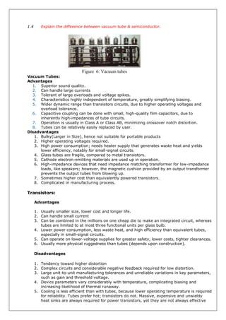 1.4 Explain the difference between vacuum tube & semiconductor.
Figure 6: Vacuum tubes
Vacuum Tubes:
Advantages
1. Superior sound quality.
2. Can handle large currents
3. Tolerant of large overloads and voltage spikes.
4. Characteristics highly independent of temperature, greatly simplifying biasing.
5. Wider dynamic range than transistors circuits, due to higher operating voltages and
overload tolerance.
6. Capacitive coupling can be done with small, high-quality film capacitors, due to
inherently high-impedances of tube circuits.
7. Operation is usually in Class A or Class AB, minimizing crossover notch distortion.
8. Tubes can be relatively easily replaced by user.
Disadvantages
1. Bulky(Larger in Size), hence not suitable for portable products
2. Higher operating voltages required.
3. High power consumption; needs heater supply that generates waste heat and yields
lower efficiency, notably for small-signal circuits.
4. Glass tubes are fragile, compared to metal transistors.
5. Cathode electron-emitting materials are used up in operation.
6. High-impedance devices that need impedance matching transformer for low-impedance
loads, like speakers; however, the magnetic cushion provided by an output transformer
prevents the output tubes from blowing up.
7. Sometimes higher cost than equivalently powered transistors.
8. Complicated in manufacturing process.
Transistors:
Advantages
1. Usually smaller size, lower cost and longer life.
2. Can handle small current
3. Can be combined in the millions on one cheap die to make an integrated circuit, whereas
tubes are limited to at most three functional units per glass bulb.
4. Lower power consumption, less waste heat, and high efficiency than equivalent tubes,
especially in small-signal circuits.
5. Can operate on lower-voltage supplies for greater safety, lower costs, tighter clearances.
6. Usually more physical ruggedness than tubes (depends upon construction).
Disadvantages
1. Tendency toward higher distortion
2. Complex circuits and considerable negative feedback required for low distortion.
3. Large unit-to-unit manufacturing tolerances and unreliable variations in key parameters,
such as gain and threshold voltage.
4. Device parameters vary considerably with temperature, complicating biasing and
increasing likelihood of thermal runaway.
5. Cooling is less efficient than with tubes, because lower operating temperature is required
for reliability. Tubes prefer hot; transistors do not. Massive, expensive and unwieldy
heat sinks are always required for power transistors, yet they are not always effective
 