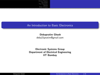 Device Physics
The Diode
The Transistor
Signals
Basic Circuits
An Introduction to Basic Electronics
Debapratim Ghosh
deba21pratim@gmail.com
Electronic Systems Group
Department of Electrical Engineering
IIT Bombay
Debapratim Ghosh An Introduction to Basic Electronics 1/25
 