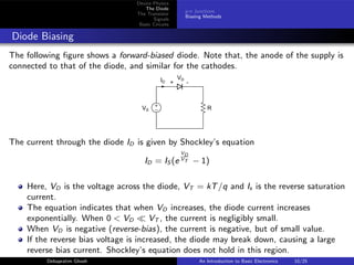 Device Physics
The Diode
The Transistor
Signals
Basic Circuits
p-n Junctions
Biasing Methods
Diode Biasing
The following figure shows a forward-biased diode. Note that, the anode of the supply is
connected to that of the diode, and similar for the cathodes.
+
− R
+ -
VD
ID
VS
The current through the diode ID is given by Shockley’s equation
ID = IS (e
VD
VT − 1)
Here, VD is the voltage across the diode, VT = kT/q and Is is the reverse saturation
current.
The equation indicates that when VD increases, the diode current increases
exponentially. When 0 < VD ≪ VT , the current is negligibly small.
When VD is negative (reverse-bias), the current is negative, but of small value.
If the reverse bias voltage is increased, the diode may break down, causing a large
reverse bias current. Shockley’s equation does not hold in this region.
Debapratim Ghosh An Introduction to Basic Electronics 10/25
 