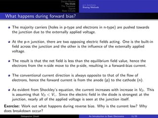 Device Physics
The Diode
The Transistor
Signals
Basic Circuits
p-n Junctions
Biasing Methods
What happens during forward bias?
The majority carriers (holes in p-type and electrons in n-type) are pushed towards
the junction due to the externally applied voltage.
At the p-n junction, there are two opposing electric fields acting. One is the built-in
field across the junction and the other is the influence of the externally applied
voltage.
The result is that the net field is less than the equilibrium field value, hence the
electrons from the n-side move to the p-side, resulting in a forward-bias current.
The conventional current direction is always opposite to that of the flow of
electrons, hence the forward current is from the anode (p) to the cathode (n).
As evident from Shockley’s equation, the current increases with increase in VD . This
is assuming that VD < Vγ. Since the electric field in the diode is strongest at the
junction, nearly all of the applied voltage is seen at the junction itself.
Exercise: Work out what happens during reverse bias. Why is the current low? Why
does breakdown occur?
Debapratim Ghosh An Introduction to Basic Electronics 11/25
 
