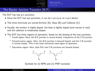 Device Physics
The Diode
The Transistor
Signals
Basic Circuits
Basics of the BJT
BJT Working Principle
Revision Quiz
The Bipolar Junction Transistor (BJT)
The BJT has two p-n junctions.
Since the BJT has two junctions, it can be a p-n-p or an n-p-n device.
The three terminals are named Emitter (E), Base (B) and Collector (C).
Usually, the emitter is highly doped, the base is lightly doped (and narrow in size)
and the collector is moderately doped.
The BJT has three regions of operation, based on the biasing of the two junctions.
* Cutoff region- Here, the B-E junction is reverse biased, irrespective of the C-B junction.
* Forward-active region- Here, the B-E junction is forward biased, and the C-B junction
is reverse biased. This is the most commonly used region of operation.
* Saturation region- Here, both B-E and C-B junctions are forward biased.
C E E C
B B
Symbols for (i) NPN and (ii) PNP transistor
Debapratim Ghosh An Introduction to Basic Electronics 12/25
 