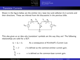 Device Physics
The Diode
The Transistor
Signals
Basic Circuits
Basics of the BJT
BJT Working Principle
Revision Quiz
Transistor Currents
Shown in the figure below are the emitter (IE ), base (IB ) and collector (IC ) currents and
their directions. These are inferred from the discussions in the previous slide.
+
−
+
−
+ - + -
VEE VCC
R1 R2
IE
IB
IC
This also gives us an idea why transistors’ symbols are the way they are! The following
relationships are valid for a BJT.
IE = IB + IC As a consequence of Kirchhoff’s Current Law
IC
IB
= β β is defined as the common-emitter current gain.
IC
IE
= α α is defined as the common-base current gain.
Debapratim Ghosh An Introduction to Basic Electronics 14/25
 