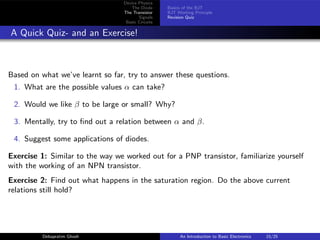 Device Physics
The Diode
The Transistor
Signals
Basic Circuits
Basics of the BJT
BJT Working Principle
Revision Quiz
A Quick Quiz- and an Exercise!
Based on what we’ve learnt so far, try to answer these questions.
1. What are the possible values α can take?
2. Would we like β to be large or small? Why?
3. Mentally, try to find out a relation between α and β.
4. Suggest some applications of diodes.
Exercise 1: Similar to the way we worked out for a PNP transistor, familiarize yourself
with the working of an NPN transistor.
Exercise 2: Find out what happens in the saturation region. Do the above current
relations still hold?
Debapratim Ghosh An Introduction to Basic Electronics 15/25
 