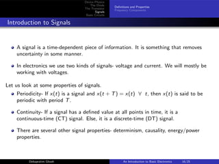Device Physics
The Diode
The Transistor
Signals
Basic Circuits
Definitions and Properties
Frequency Components
Introduction to Signals
A signal is a time-dependent piece of information. It is something that removes
uncertainty in some manner.
In electronics we use two kinds of signals- voltage and current. We will mostly be
working with voltages.
Let us look at some properties of signals.
Periodicity- If x(t) is a signal and x(t + T) = x(t) ∀ t, then x(t) is said to be
periodic with period T.
Continuity- If a signal has a defined value at all points in time, it is a
continuous-time (CT) signal. Else, it is a discrete-time (DT) signal.
There are several other signal properties- determinism, causality, energy/power
properties.
Debapratim Ghosh An Introduction to Basic Electronics 16/25
 