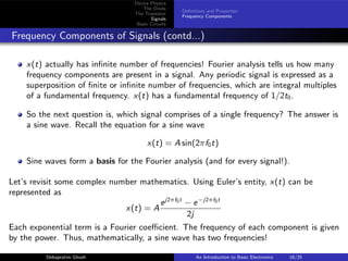 Device Physics
The Diode
The Transistor
Signals
Basic Circuits
Definitions and Properties
Frequency Components
Frequency Components of Signals (contd...)
x(t) actually has infinite number of frequencies! Fourier analysis tells us how many
frequency components are present in a signal. Any periodic signal is expressed as a
superposition of finite or infinite number of frequencies, which are integral multiples
of a fundamental frequency. x(t) has a fundamental frequency of 1/2t0.
So the next question is, which signal comprises of a single frequency? The answer is
a sine wave. Recall the equation for a sine wave
x(t) = A sin(2πf0t)
Sine waves form a basis for the Fourier analysis (and for every signal!).
Let’s revisit some complex number mathematics. Using Euler’s entity, x(t) can be
represented as
x(t) = A
ej2πf0t
− e−j2πf0t
2j
Each exponential term is a Fourier coefficient. The frequency of each component is given
by the power. Thus, mathematically, a sine wave has two frequencies!
Debapratim Ghosh An Introduction to Basic Electronics 18/25
 