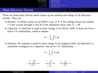Device Physics
The Diode
The Transistor
Signals
Basic Circuits
Basic Devices
Energy Bands
Charge Carriers
Extrinsic Semiconductors
Energy Levels
Basic Electronic Devices
There are three basic devices which shape up the working and design of all electronic
circuits. They are:
Resistor- A resistor works as per Ohm’s Law. If V is the voltage across the resistor,
I is the current through it and R is the resistance value, then V = IR.
Capacitor- A capacitor is used to store energy in its electric field. It does not have a
linear I-V relationship, unlike a resistor.
V =
1
C
Z
I.dt
Inductor- An inductor is used to store energy in its magnetic field. Its behaviour is
somewhat analogous to a capacitor, due to its I-V relationship.
I =
1
L
Z
V .dt
+ -
V
R
I I C
+ -
V
I
+ -
V
L
Debapratim Ghosh An Introduction to Basic Electronics 2/25
 