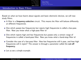 Device Physics
The Diode
The Transistor
Signals
Basic Circuits
Basic Filters
Revision Quiz
Topics for Self Study
Introduction to Basic Filters
Based on what we have learnt about signals and basic electronic devices, we will now
study filters.
A filter is a frequency-selective circuit. This means the filter will behave differently
at different frequencies.
One which passes low frequencies but rejects high frequencies is called a low-pass
filter. Now you know what a high-pass filter is!
One which rejects high and low frequencies but passes only a certain range of
frequencies is called a band-pass filter. Now you know what a band-stop filter is!
Consider the case of a low-pass filter. How low frequencies will it pass, and how high
frequencies will it reject? The answer is through a parameter called the cut-off
frequency.
Let us see a simple example.
Debapratim Ghosh An Introduction to Basic Electronics 20/25
 