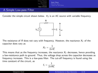 Device Physics
The Diode
The Transistor
Signals
Basic Circuits
Basic Filters
Revision Quiz
Topics for Self Study
A Simple Low-pass Filter
Consider the simple circuit shown below. VS is an AC source with variable frequency.
R
C
Vs Vout
The resistance of R does not vary with frequency. However, the reactance XC of the
capacitor does vary as
XC =
1
2πfC
This means that as the frequency increases, the reactance XC decreases, hence providing
a low-resistance path to ground. Thus, the voltage drop across the capacitor decreases as
frequency increases. This is a low-pass filter. The cut-off frequency is found using the
time constant of the circuit, as
fc =
1
2πRC
Debapratim Ghosh An Introduction to Basic Electronics 21/25
 