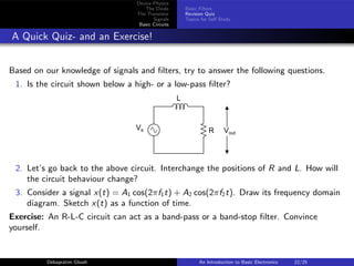 Device Physics
The Diode
The Transistor
Signals
Basic Circuits
Basic Filters
Revision Quiz
Topics for Self Study
A Quick Quiz- and an Exercise!
Based on our knowledge of signals and filters, try to answer the following questions.
1. Is the circuit shown below a high- or a low-pass filter?
L
R Vout
Vs
2. Let’s go back to the above circuit. Interchange the positions of R and L. How will
the circuit behaviour change?
3. Consider a signal x(t) = A1 cos(2πf1t) + A2 cos(2πf2t). Draw its frequency domain
diagram. Sketch x(t) as a function of time.
Exercise: An R-L-C circuit can act as a band-pass or a band-stop filter. Convince
yourself.
Debapratim Ghosh An Introduction to Basic Electronics 22/25
 