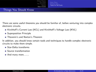 Device Physics
The Diode
The Transistor
Signals
Basic Circuits
Basic Filters
Revision Quiz
Topics for Self Study
Things You Should Know
There are some useful theorems you should be familiar of, before venturing into complex
electronic circuits.
Kirchhoff’s Current Law (KCL) and Kirchhoff’s Voltage Law (KVL)
Superposition Principle
Thevenin’s and Norton’s Theorem
In addition, you should know certain tools and techniques to handle complex electronic
circuits to make them simple.
Star-Delta transforms
Source transformation
And many more........
Debapratim Ghosh An Introduction to Basic Electronics 23/25
 
