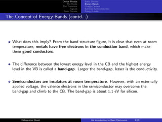 Device Physics
The Diode
The Transistor
Signals
Basic Circuits
Basic Devices
Energy Bands
Charge Carriers
Extrinsic Semiconductors
Energy Levels
The Concept of Energy Bands (contd...)
What does this imply? From the band structure figure, it is clear that even at room
temperature, metals have free electrons in the conduction band, which make
them good conductors.
The difference between the lowest energy level in the CB and the highest energy
level in the VB is called a band-gap. Larger the band-gap, lesser is the conductivity.
Semiconductors are insulators at room temperature. However, with an externally
applied voltage, the valence electrons in the semiconductor may overcome the
band-gap and climb to the CB. The band-gap is about 1.1 eV for silicon.
Debapratim Ghosh An Introduction to Basic Electronics 4/25
 