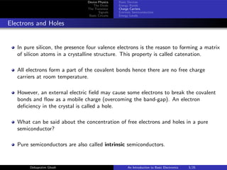 Device Physics
The Diode
The Transistor
Signals
Basic Circuits
Basic Devices
Energy Bands
Charge Carriers
Extrinsic Semiconductors
Energy Levels
Electrons and Holes
In pure silicon, the presence four valence electrons is the reason to forming a matrix
of silicon atoms in a crystalline structure. This property is called catenation.
All electrons form a part of the covalent bonds hence there are no free charge
carriers at room temperature.
However, an external electric field may cause some electrons to break the covalent
bonds and flow as a mobile charge (overcoming the band-gap). An electron
deficiency in the crystal is called a hole.
What can be said about the concentration of free electrons and holes in a pure
semiconductor?
Pure semiconductors are also called intrinsic semiconductors.
Debapratim Ghosh An Introduction to Basic Electronics 5/25
 