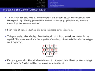 Device Physics
The Diode
The Transistor
Signals
Basic Circuits
Basic Devices
Energy Bands
Charge Carriers
Extrinsic Semiconductors
Energy Levels
Increasing the Carrier Concentration
To increase free electrons at room temperature, impurities can be introduced into
the crystal. By diffusing pentavalent element atoms (e.g. phosphorous, arsenic),
excess free electrons are created.
Such kind of semiconductors are called extrinsic semiconductors.
This process is called doping. Pentavalent dopants introduce donor atoms in the
crystal. Since electrons form the majority of carriers, this material is called an n-type
semiconductor.
Can you guess what kind of elements need to be doped into silicon to form a p-type
semiconductor? What will be the majority carriers here?
Debapratim Ghosh An Introduction to Basic Electronics 6/25
 