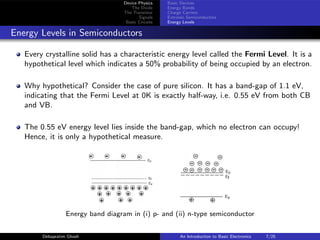 Device Physics
The Diode
The Transistor
Signals
Basic Circuits
Basic Devices
Energy Bands
Charge Carriers
Extrinsic Semiconductors
Energy Levels
Energy Levels in Semiconductors
Every crystalline solid has a characteristic energy level called the Fermi Level. It is a
hypothetical level which indicates a 50% probability of being occupied by an electron.
Why hypothetical? Consider the case of pure silicon. It has a band-gap of 1.1 eV,
indicating that the Fermi Level at 0K is exactly half-way, i.e. 0.55 eV from both CB
and VB.
The 0.55 eV energy level lies inside the band-gap, which no electron can occupy!
Hence, it is only a hypothetical measure.
Energy band diagram in (i) p- and (ii) n-type semiconductor
Debapratim Ghosh An Introduction to Basic Electronics 7/25
 