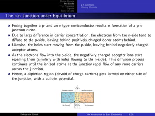 Device Physics
The Diode
The Transistor
Signals
Basic Circuits
p-n Junctions
Biasing Methods
The p-n Junction under Equilibrium
Fusing together a p- and an n-type semiconductor results in formation of a p-n
junction diode.
Due to large difference in carrier concentration, the electrons from the n-side tend to
diffuse to the p-side, leaving behind positively charged donor atoms behind.
Likewise, the holes start moving from the p-side, leaving behind negatively charged
acceptor atoms.
As the electrons flow into the p-side, the negatively charged acceptor ions start
repelling them (similarly with holes flowing to the n-side). This diffusion process
continues until the ionized atoms at the junction repel flow of any more carriers
across the junction.
Hence, a depletion region (devoid of charge carriers) gets formed on either side of
the junction, with a built-in potential.
Debapratim Ghosh An Introduction to Basic Electronics 8/25
 
