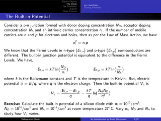 Device Physics
The Diode
The Transistor
Signals
Basic Circuits
p-n Junctions
Biasing Methods
The Built-in Potential
Consider a p-n junction formed with donor doping concentration ND , acceptor doping
concentration NA and an intrinsic carrier concentration ni . If the number of mobile
carriers are n and p for electrons and holes, then as per the Law of Mass Action, we have
n2
i = n.p
We know that the Fermi Levels in n-type (Ef ,n) and p-type (Ef ,p) semiconductors are
different. The built-in junction potential is equivalent to the difference in the Fermi
Levels. We have,
Ef ,n = kT ln(
ND
ni
) Ef ,p = kT ln(
ni
NA
)
where k is the Boltzmann constant and T is the temperature in Kelvin. But, electric
potential φ = E/q, where q is the electron charge. Then the built-in potential Vγ is
Vγ =
Ef ,n − Ef ,p
q
=
kT
q
ln(
NAND
n2
i
)
Exercise: Calculate the built-in potential of a silicon diode with ni = 1010
/cm3
,
ND = 1016
/cm3
and NA = 1015
/cm3
at room temperature 27◦
C. Vary ni , ND and NA to
study how Vγ varies.
Debapratim Ghosh An Introduction to Basic Electronics 9/25
 