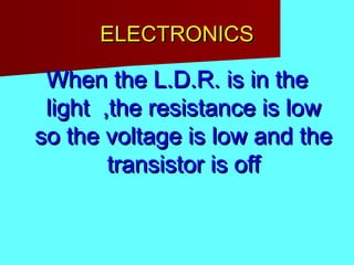 ELECTRONICSELECTRONICS
When the L.D.R. is in theWhen the L.D.R. is in the
light ,the resistance is lowlight ,the resistance is low
so the voltage is low and theso the voltage is low and the
transistor is offtransistor is off
 