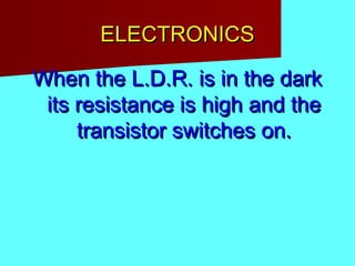 ELECTRONICSELECTRONICS
When the L.D.R. is in the darkWhen the L.D.R. is in the dark
its resistance is high and theits resistance is high and the
transistor switches on.transistor switches on.
 